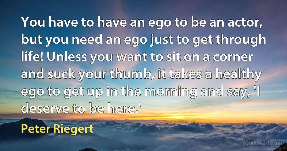 You have to have an ego to be an actor, but you need an ego just to get through life! Unless you want to sit on a corner and suck your thumb, it takes a healthy ego to get up in the morning and say, 'I deserve to be here.' (Peter Riegert)