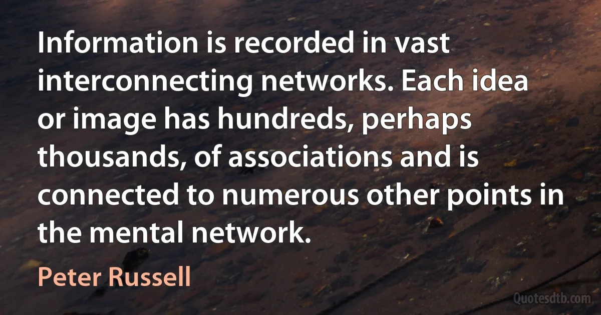 Information is recorded in vast interconnecting networks. Each idea or image has hundreds, perhaps thousands, of associations and is connected to numerous other points in the mental network. (Peter Russell)