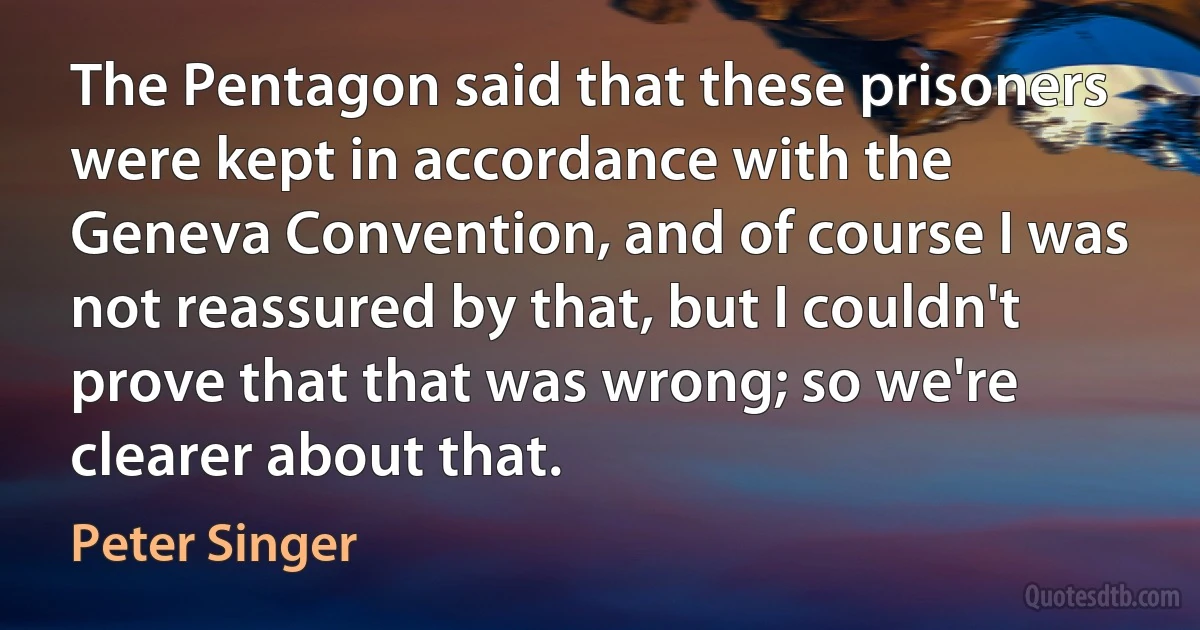 The Pentagon said that these prisoners were kept in accordance with the Geneva Convention, and of course I was not reassured by that, but I couldn't prove that that was wrong; so we're clearer about that. (Peter Singer)