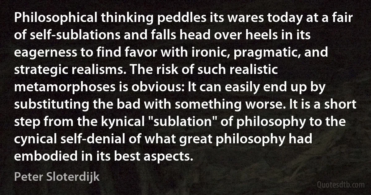 Philosophical thinking peddles its wares today at a fair of self-sublations and falls head over heels in its eagerness to find favor with ironic, pragmatic, and strategic realisms. The risk of such realistic metamorphoses is obvious: It can easily end up by substituting the bad with something worse. It is a short step from the kynical "sublation" of philosophy to the cynical self-denial of what great philosophy had embodied in its best aspects. (Peter Sloterdijk)