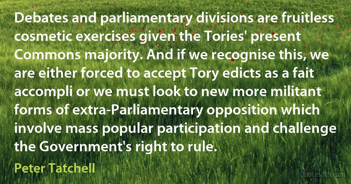 Debates and parliamentary divisions are fruitless cosmetic exercises given the Tories' present Commons majority. And if we recognise this, we are either forced to accept Tory edicts as a fait accompli or we must look to new more militant forms of extra-Parliamentary opposition which involve mass popular participation and challenge the Government's right to rule. (Peter Tatchell)