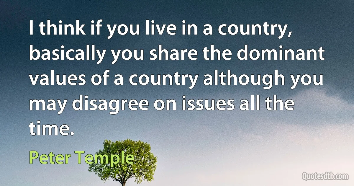 I think if you live in a country, basically you share the dominant values of a country although you may disagree on issues all the time. (Peter Temple)