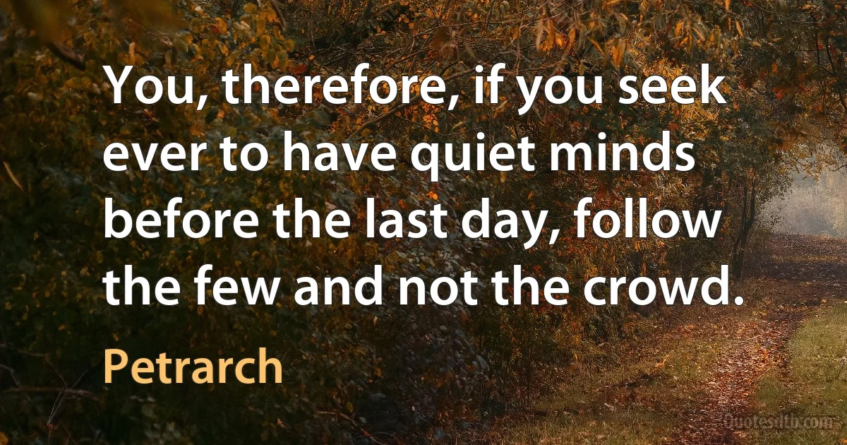 You, therefore, if you seek ever to have quiet minds before the last day, follow the few and not the crowd. (Petrarch)