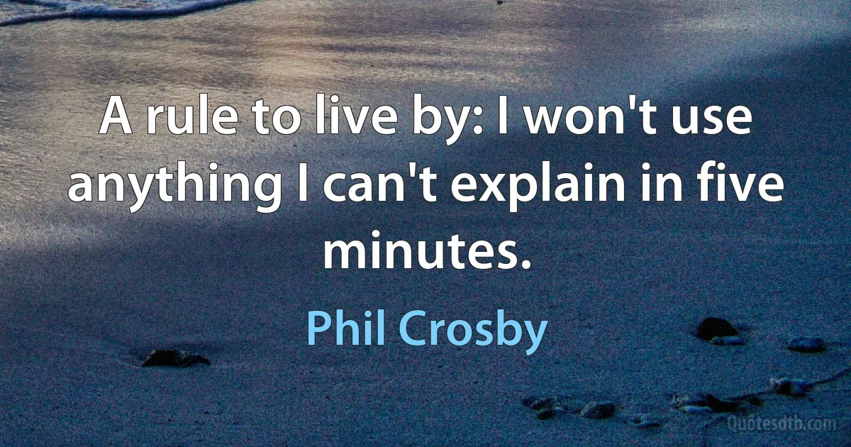 A rule to live by: I won't use anything I can't explain in five minutes. (Phil Crosby)