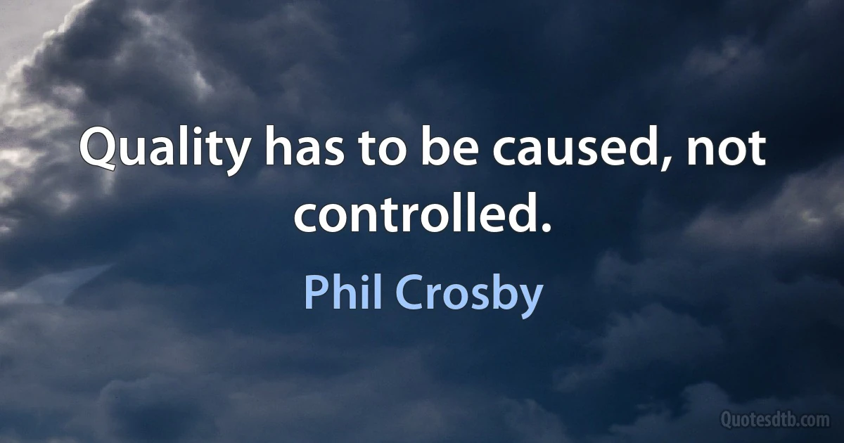 Quality has to be caused, not controlled. (Phil Crosby)