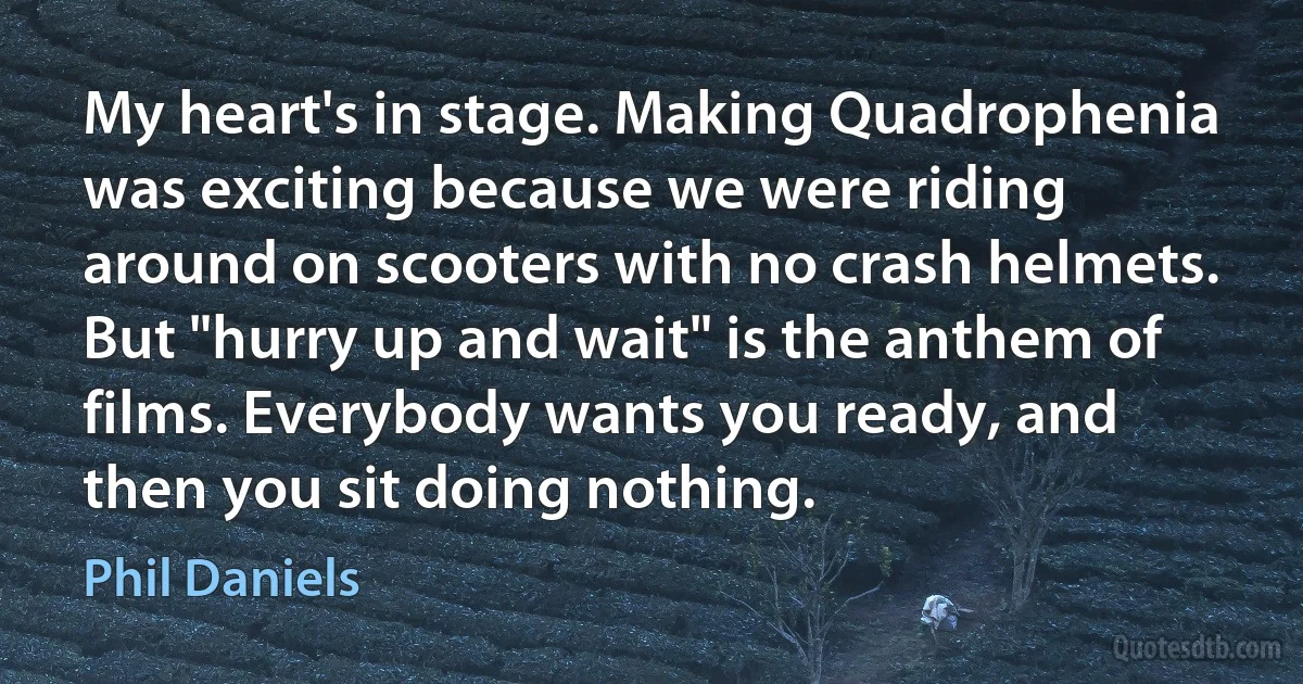 My heart's in stage. Making Quadrophenia was exciting because we were riding around on scooters with no crash helmets. But "hurry up and wait" is the anthem of films. Everybody wants you ready, and then you sit doing nothing. (Phil Daniels)