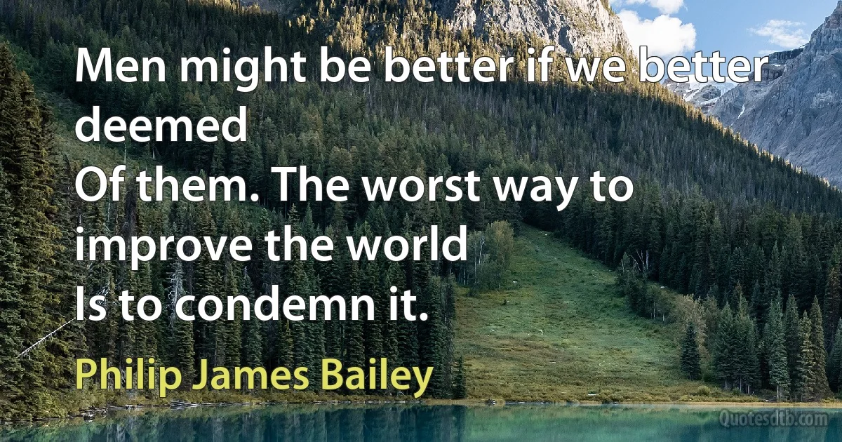 Men might be better if we better deemed
Of them. The worst way to improve the world
Is to condemn it. (Philip James Bailey)