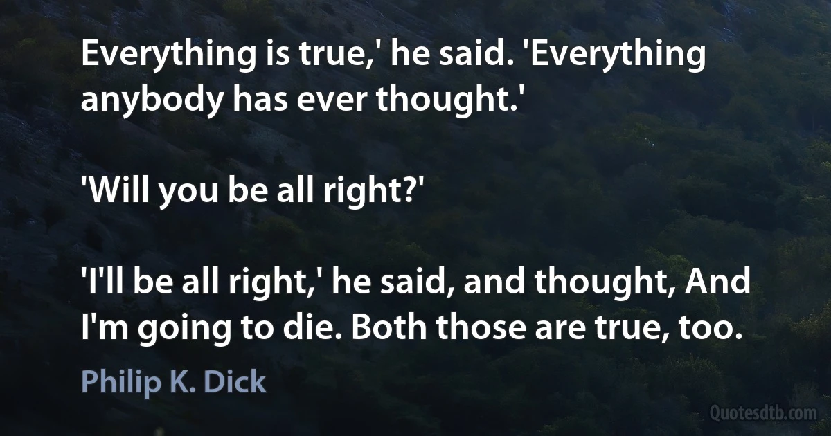 Everything is true,' he said. 'Everything anybody has ever thought.'

'Will you be all right?'

'I'll be all right,' he said, and thought, And I'm going to die. Both those are true, too. (Philip K. Dick)