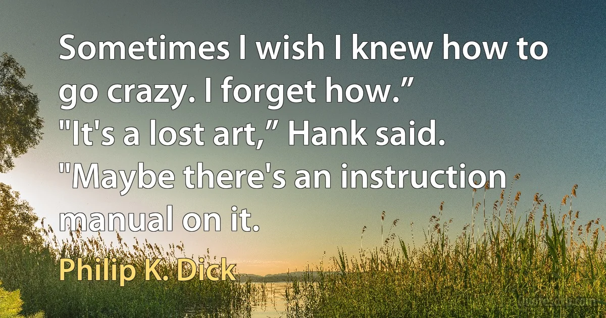 Sometimes I wish I knew how to go crazy. I forget how.”
"It's a lost art,” Hank said. "Maybe there's an instruction manual on it. (Philip K. Dick)