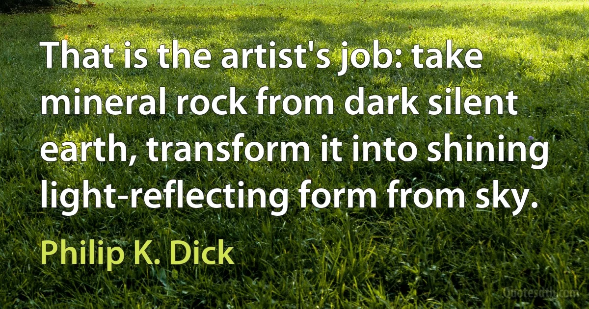 That is the artist's job: take mineral rock from dark silent earth, transform it into shining light-reflecting form from sky. (Philip K. Dick)