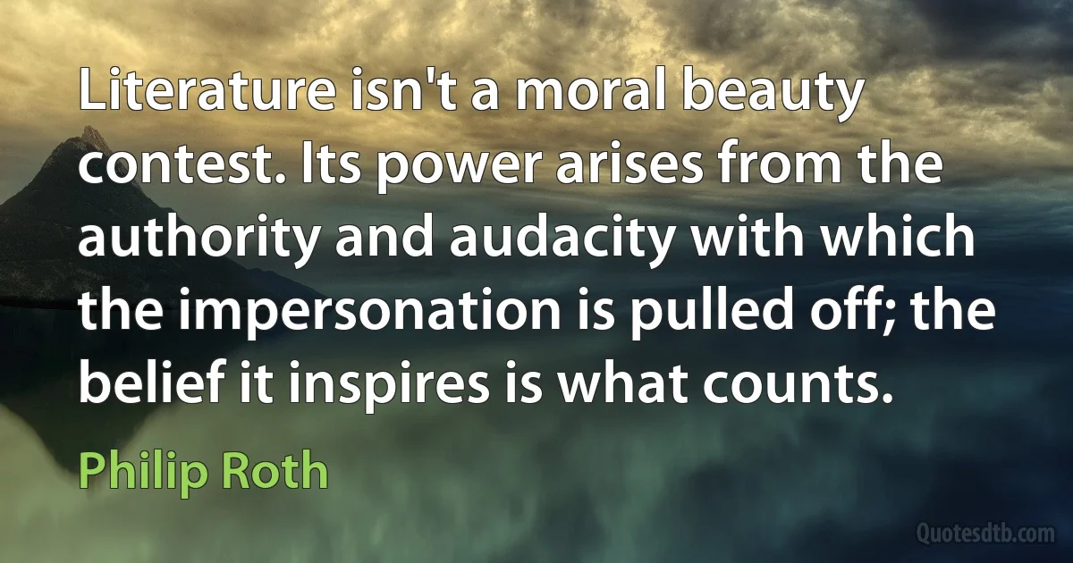 Literature isn't a moral beauty contest. Its power arises from the authority and audacity with which the impersonation is pulled off; the belief it inspires is what counts. (Philip Roth)