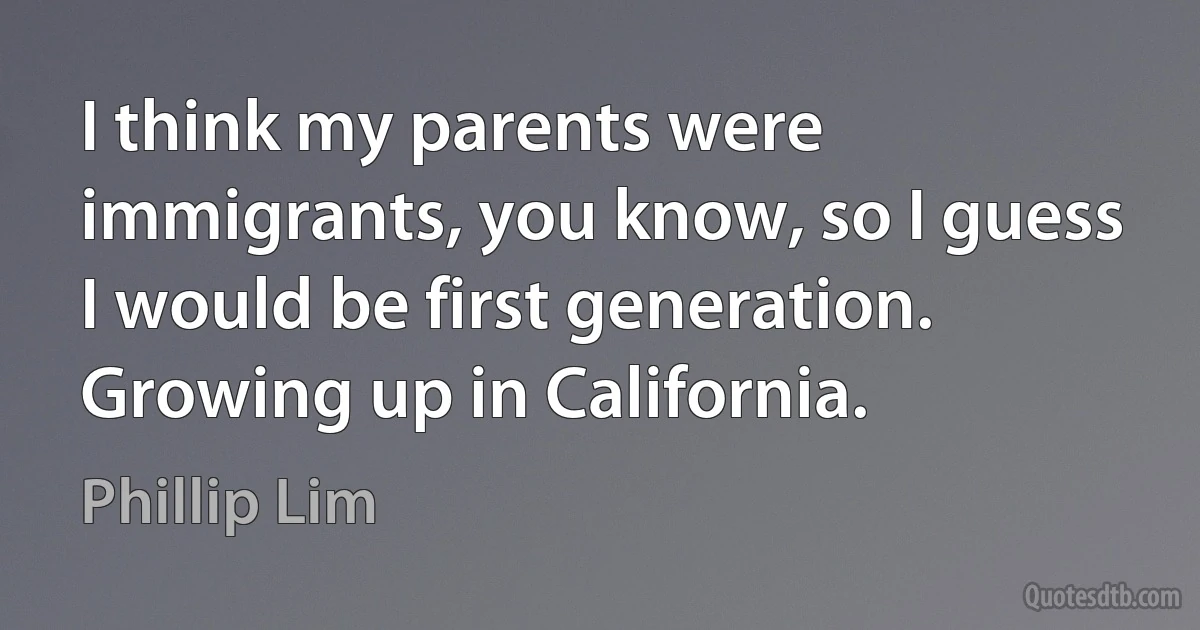 I think my parents were immigrants, you know, so I guess I would be first generation. Growing up in California. (Phillip Lim)