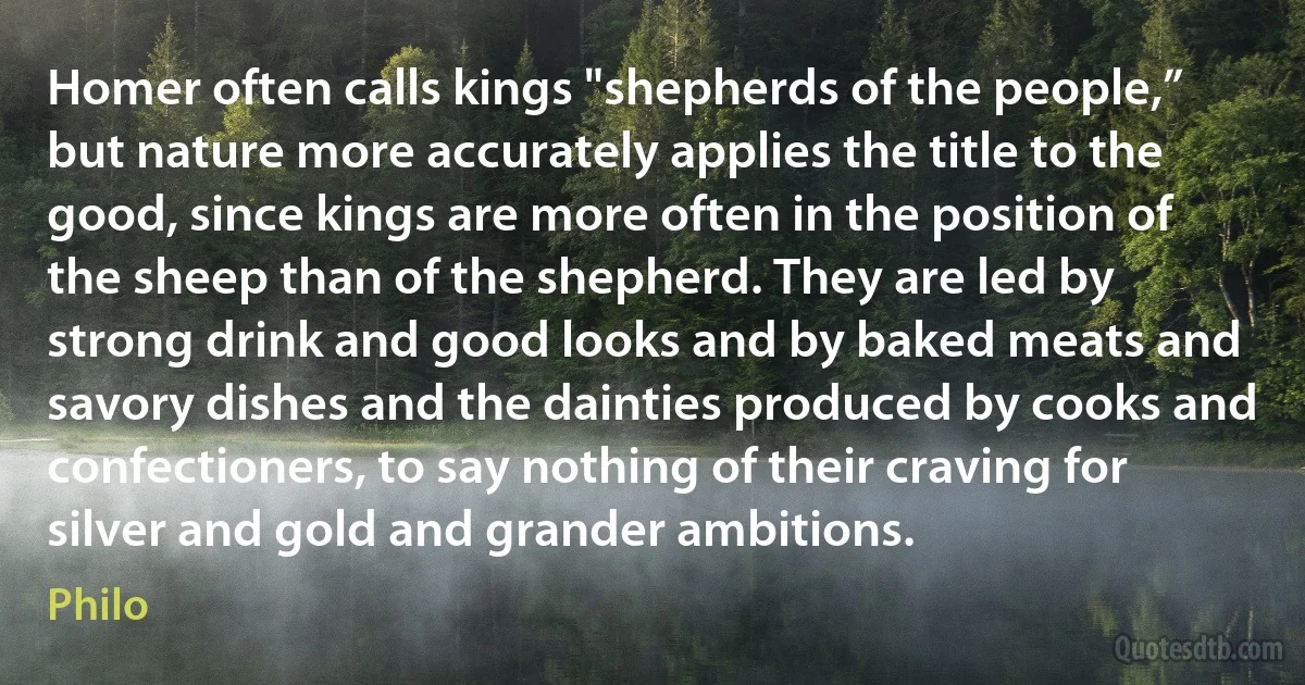 Homer often calls kings "shepherds of the people,” but nature more accurately applies the title to the good, since kings are more often in the position of the sheep than of the shepherd. They are led by strong drink and good looks and by baked meats and savory dishes and the dainties produced by cooks and confectioners, to say nothing of their craving for silver and gold and grander ambitions. (Philo)