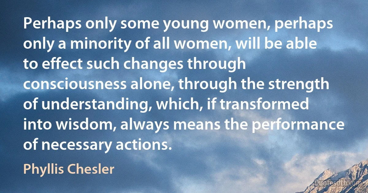 Perhaps only some young women, perhaps only a minority of all women, will be able to effect such changes through consciousness alone, through the strength of understanding, which, if transformed into wisdom, always means the performance of necessary actions. (Phyllis Chesler)