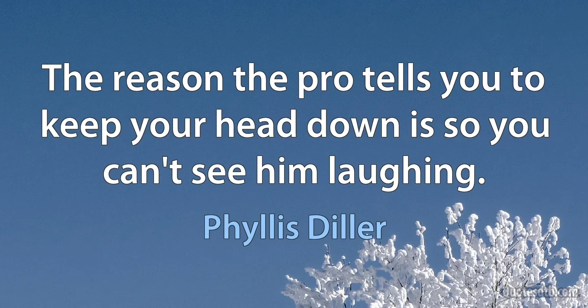 The reason the pro tells you to keep your head down is so you can't see him laughing. (Phyllis Diller)