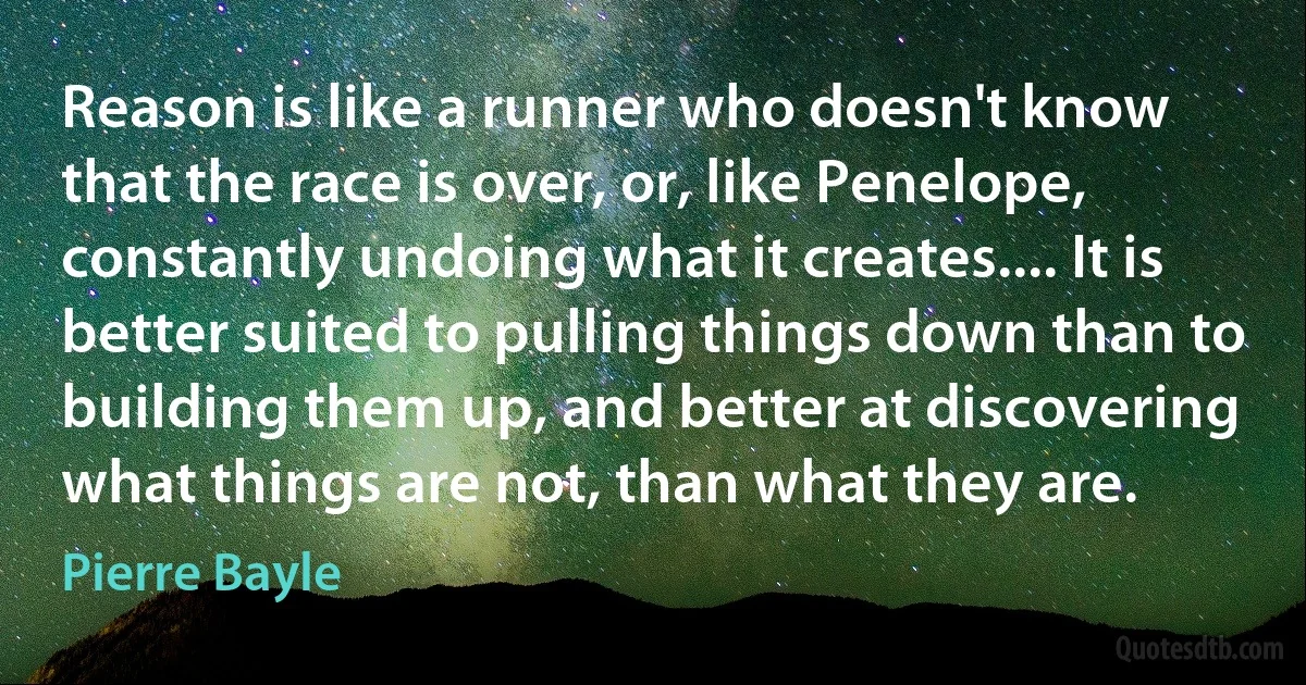 Reason is like a runner who doesn't know that the race is over, or, like Penelope, constantly undoing what it creates.... It is better suited to pulling things down than to building them up, and better at discovering what things are not, than what they are. (Pierre Bayle)