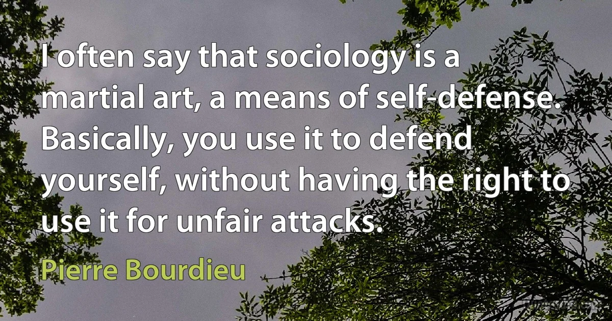 I often say that sociology is a martial art, a means of self-defense. Basically, you use it to defend yourself, without having the right to use it for unfair attacks. (Pierre Bourdieu)