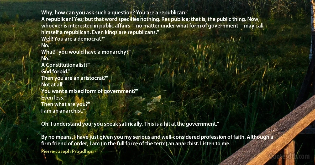 Why, how can you ask such a question? You are a republican."
A republican! Yes; but that word specifies nothing. Res publica; that is, the public thing. Now, whoever is interested in public affairs -- no matter under what form of government -- may call himself a republican. Even kings are republicans."
Well! You are a democrat?"
No."
What! "you would have a monarchy?"
No."
A Constitutionalist?"
God forbid."
Then you are an aristocrat?"
Not at all!"
You want a mixed form of government?"
Even less."
Then what are you?"
I am an anarchist."

Oh! I understand you; you speak satirically. This is a hit at the government."

By no means. I have just given you my serious and well-considered profession of faith. Although a firm friend of order, I am (in the full force of the term) an anarchist. Listen to me. (Pierre-Joseph Proudhon)