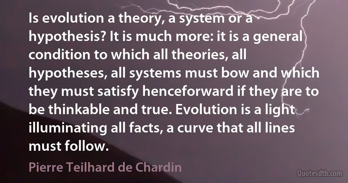 Is evolution a theory, a system or a hypothesis? It is much more: it is a general condition to which all theories, all hypotheses, all systems must bow and which they must satisfy henceforward if they are to be thinkable and true. Evolution is a light illuminating all facts, a curve that all lines must follow. (Pierre Teilhard de Chardin)