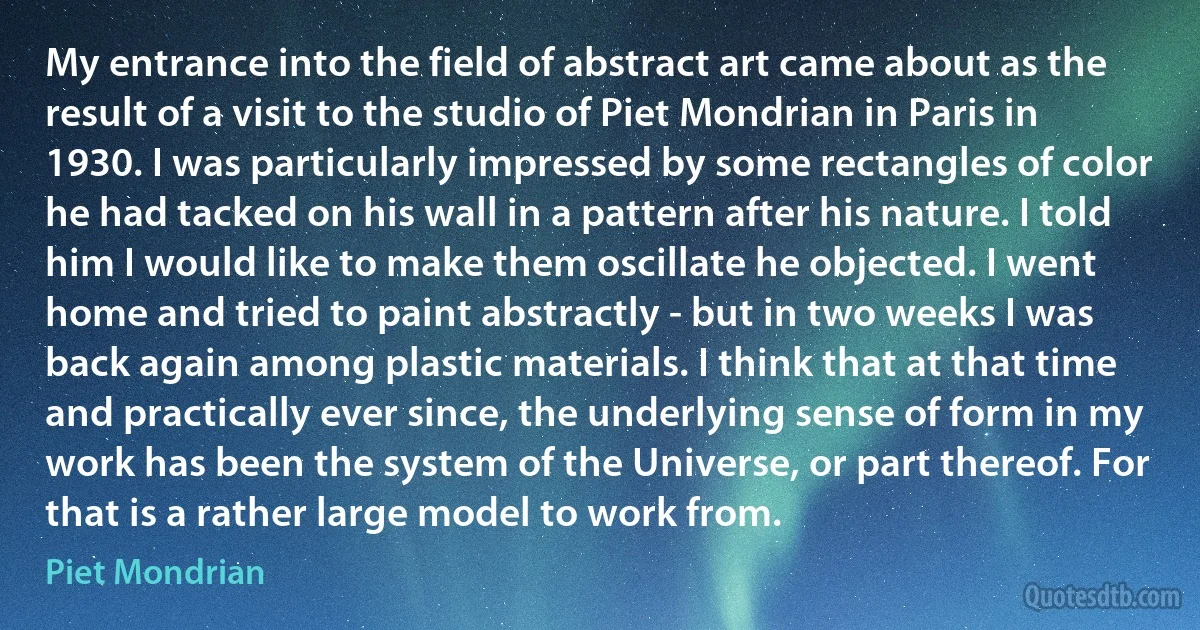 My entrance into the field of abstract art came about as the result of a visit to the studio of Piet Mondrian in Paris in 1930. I was particularly impressed by some rectangles of color he had tacked on his wall in a pattern after his nature. I told him I would like to make them oscillate he objected. I went home and tried to paint abstractly - but in two weeks I was back again among plastic materials. I think that at that time and practically ever since, the underlying sense of form in my work has been the system of the Universe, or part thereof. For that is a rather large model to work from. (Piet Mondrian)