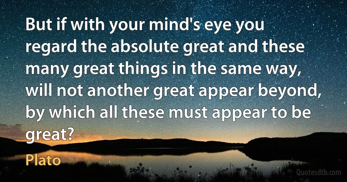 But if with your mind's eye you regard the absolute great and these many great things in the same way, will not another great appear beyond, by which all these must appear to be great? (Plato)