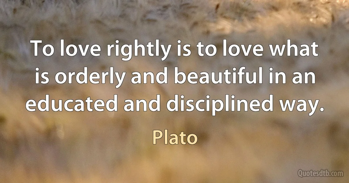 To love rightly is to love what is orderly and beautiful in an educated and disciplined way. (Plato)