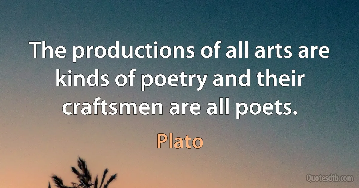 The productions of all arts are kinds of poetry and their craftsmen are all poets. (Plato)