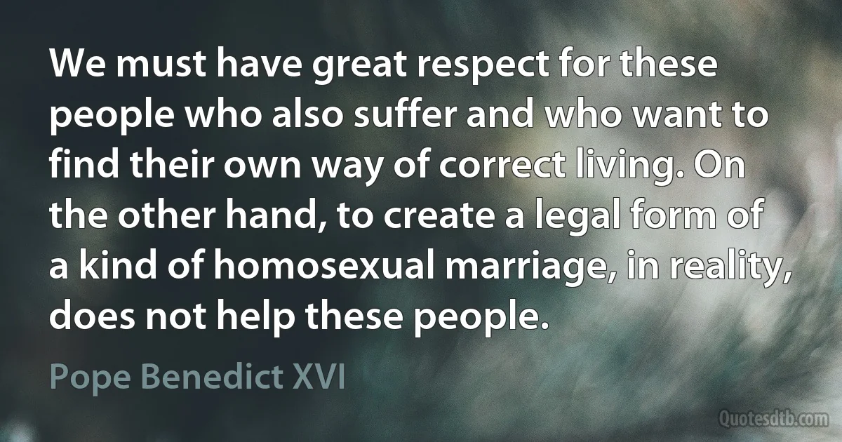 We must have great respect for these people who also suffer and who want to find their own way of correct living. On the other hand, to create a legal form of a kind of homosexual marriage, in reality, does not help these people. (Pope Benedict XVI)