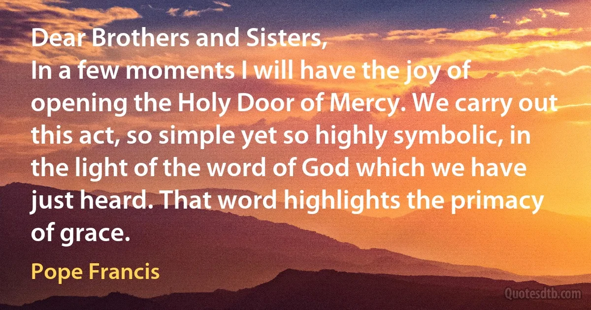 Dear Brothers and Sisters,
In a few moments I will have the joy of opening the Holy Door of Mercy. We carry out this act, so simple yet so highly symbolic, in the light of the word of God which we have just heard. That word highlights the primacy of grace. (Pope Francis)