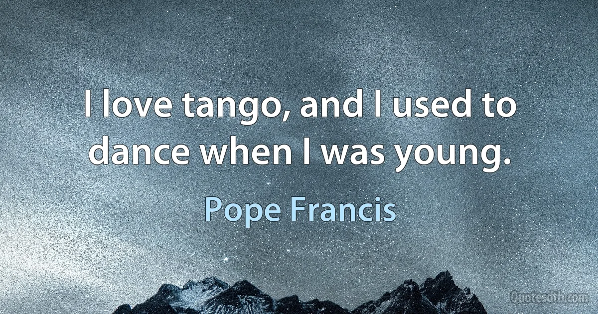 I love tango, and I used to dance when I was young. (Pope Francis)