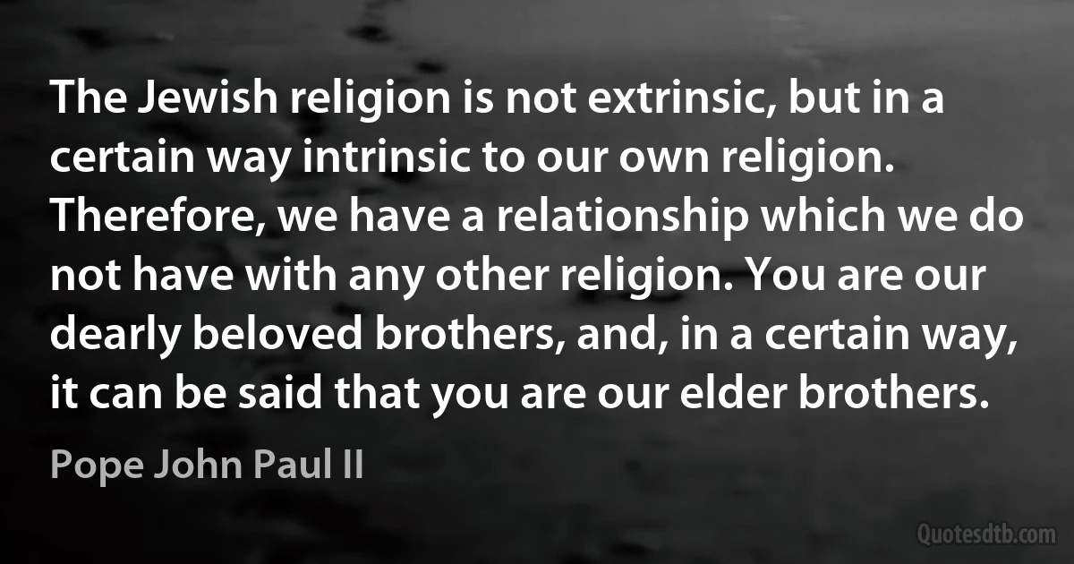 The Jewish religion is not extrinsic, but in a certain way intrinsic to our own religion. Therefore, we have a relationship which we do not have with any other religion. You are our dearly beloved brothers, and, in a certain way, it can be said that you are our elder brothers. (Pope John Paul II)