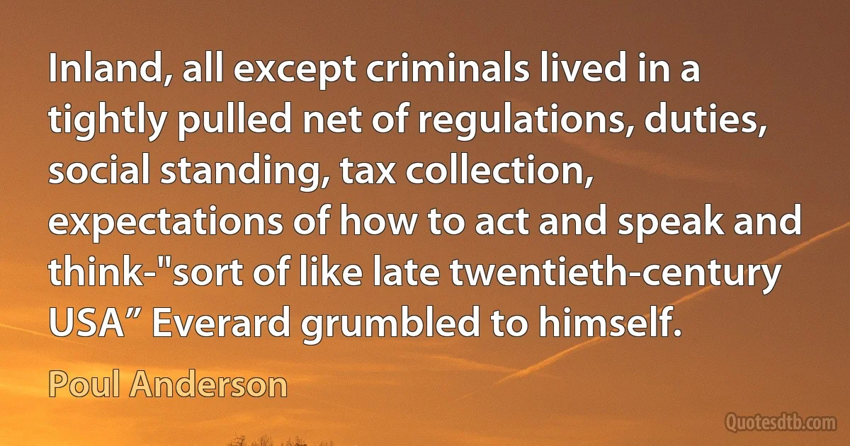 Inland, all except criminals lived in a tightly pulled net of regulations, duties, social standing, tax collection, expectations of how to act and speak and think-"sort of like late twentieth-century USA” Everard grumbled to himself. (Poul Anderson)