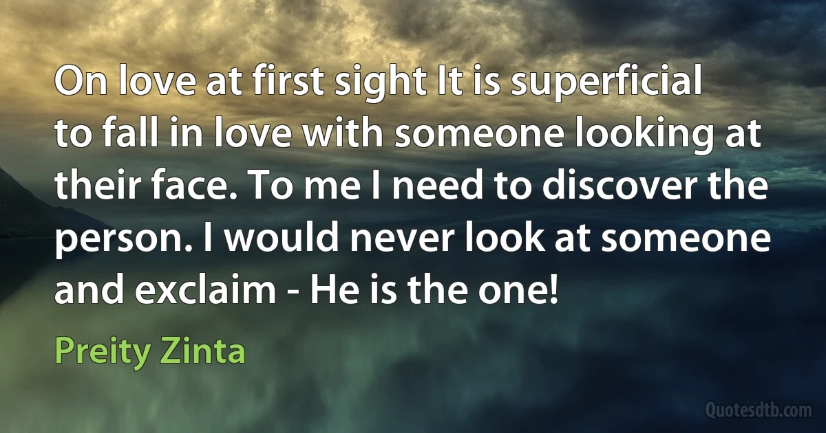 On love at first sight It is superficial to fall in love with someone looking at their face. To me I need to discover the person. I would never look at someone and exclaim - He is the one! (Preity Zinta)