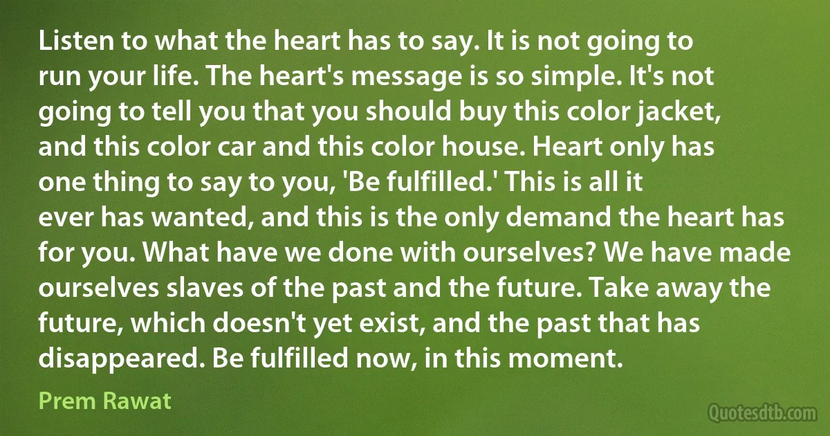 Listen to what the heart has to say. It is not going to run your life. The heart's message is so simple. It's not going to tell you that you should buy this color jacket, and this color car and this color house. Heart only has one thing to say to you, 'Be fulfilled.' This is all it ever has wanted, and this is the only demand the heart has for you. What have we done with ourselves? We have made ourselves slaves of the past and the future. Take away the future, which doesn't yet exist, and the past that has disappeared. Be fulfilled now, in this moment. (Prem Rawat)