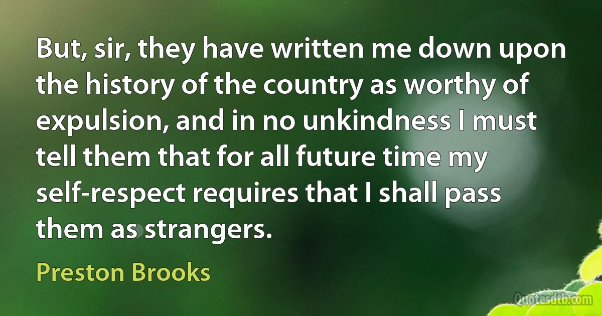 But, sir, they have written me down upon the history of the country as worthy of expulsion, and in no unkindness I must tell them that for all future time my self-respect requires that I shall pass them as strangers. (Preston Brooks)