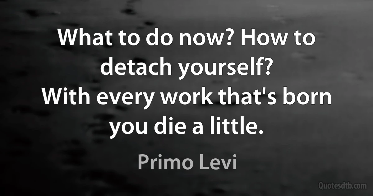 What to do now? How to detach yourself?
With every work that's born you die a little. (Primo Levi)