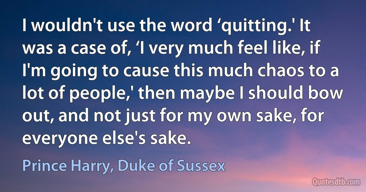 I wouldn't use the word ‘quitting.' It was a case of, ‘I very much feel like, if I'm going to cause this much chaos to a lot of people,' then maybe I should bow out, and not just for my own sake, for everyone else's sake. (Prince Harry, Duke of Sussex)