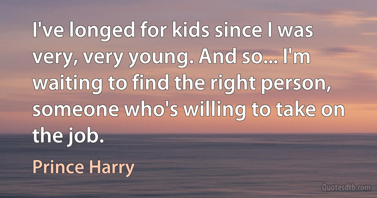 I've longed for kids since I was very, very young. And so... I'm waiting to find the right person, someone who's willing to take on the job. (Prince Harry)