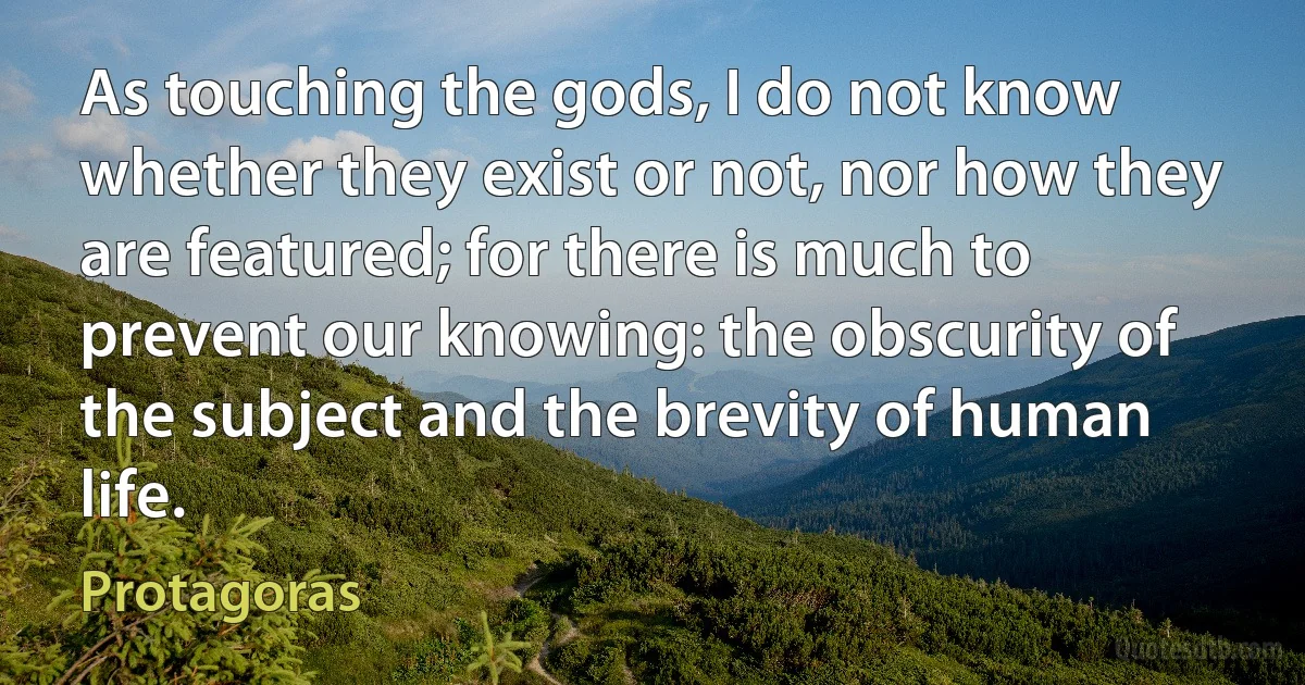 As touching the gods, I do not know whether they exist or not, nor how they are featured; for there is much to prevent our knowing: the obscurity of the subject and the brevity of human life. (Protagoras)