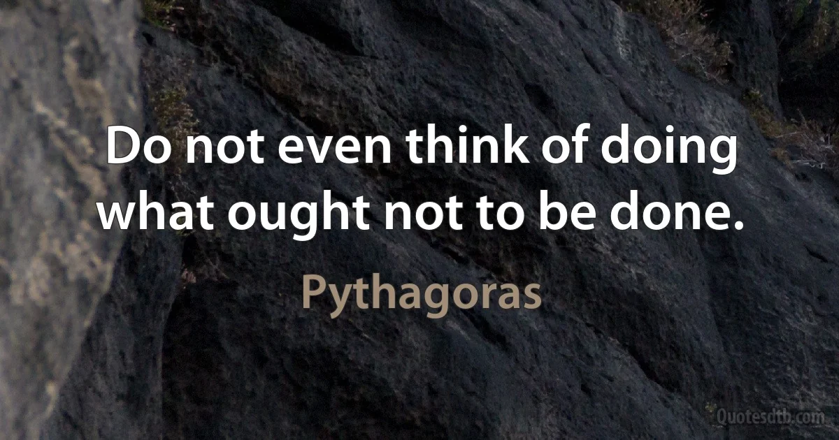 Do not even think of doing what ought not to be done. (Pythagoras)