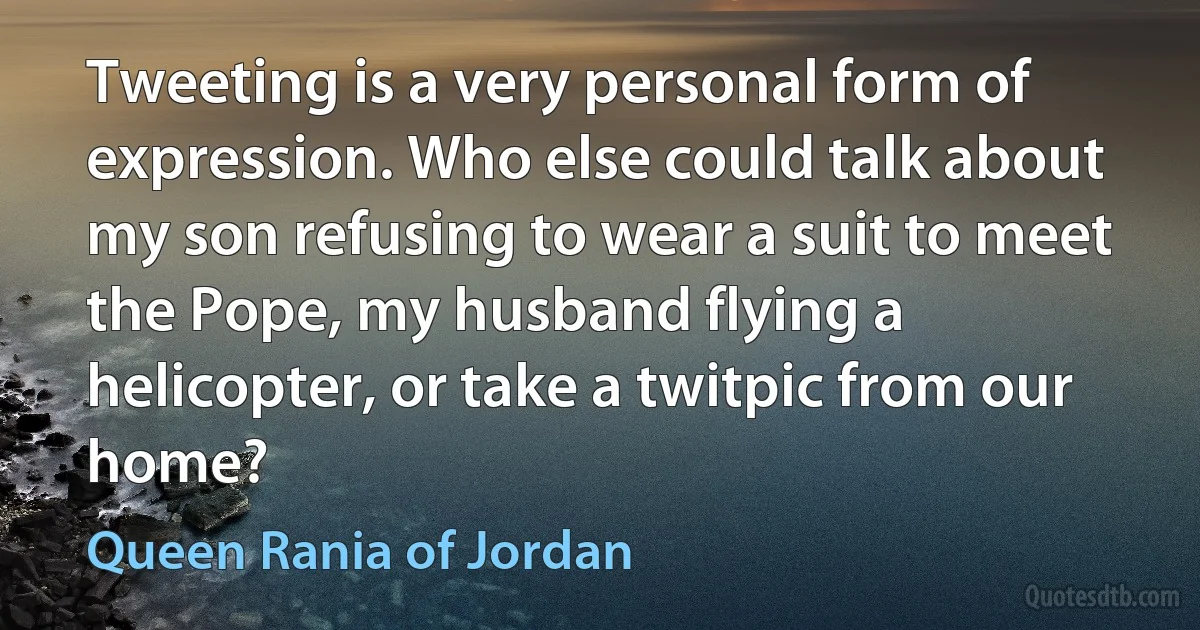 Tweeting is a very personal form of expression. Who else could talk about my son refusing to wear a suit to meet the Pope, my husband flying a helicopter, or take a twitpic from our home? (Queen Rania of Jordan)