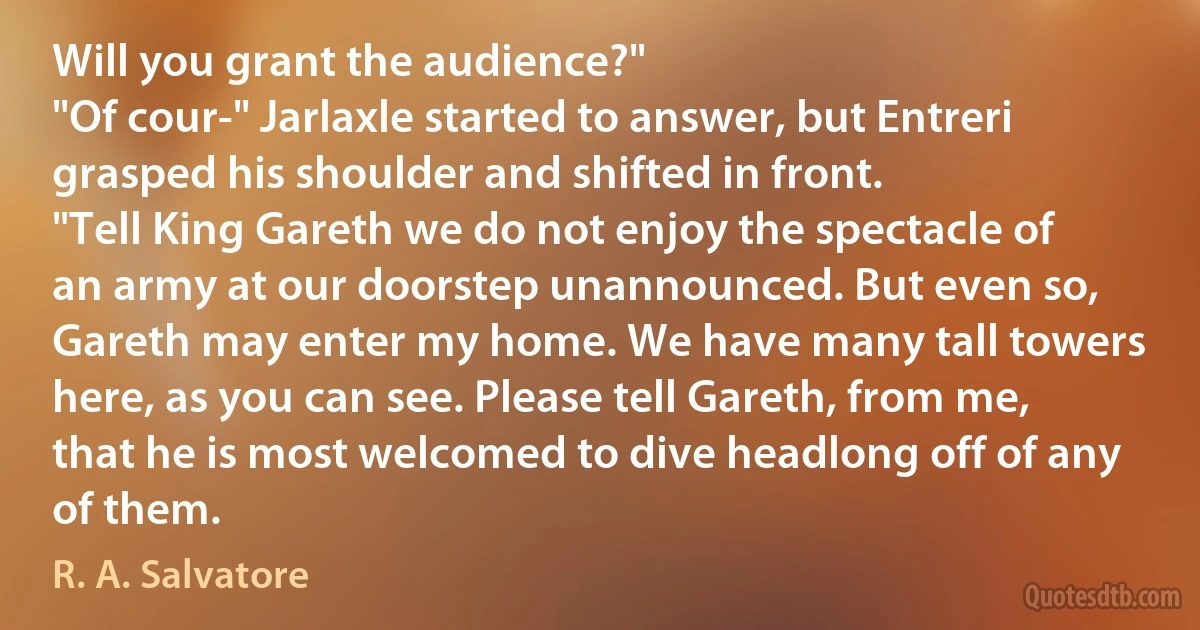 Will you grant the audience?"
"Of cour-" Jarlaxle started to answer, but Entreri grasped his shoulder and shifted in front.
"Tell King Gareth we do not enjoy the spectacle of an army at our doorstep unannounced. But even so, Gareth may enter my home. We have many tall towers here, as you can see. Please tell Gareth, from me, that he is most welcomed to dive headlong off of any of them. (R. A. Salvatore)