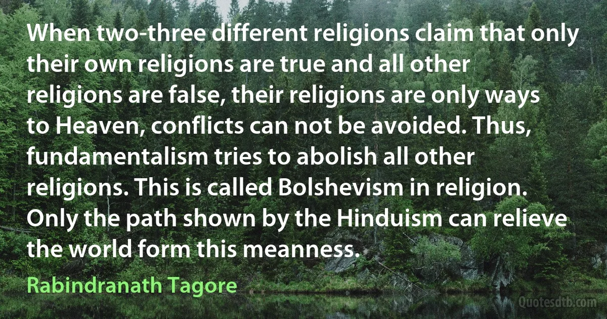 When two-three different religions claim that only their own religions are true and all other religions are false, their religions are only ways to Heaven, conflicts can not be avoided. Thus, fundamentalism tries to abolish all other religions. This is called Bolshevism in religion. Only the path shown by the Hinduism can relieve the world form this meanness. (Rabindranath Tagore)