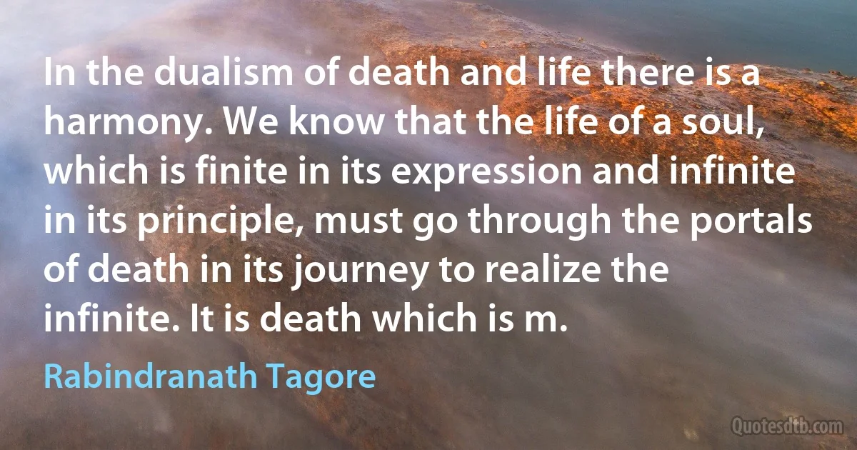 In the dualism of death and life there is a harmony. We know that the life of a soul, which is finite in its expression and infinite in its principle, must go through the portals of death in its journey to realize the infinite. It is death which is m. (Rabindranath Tagore)