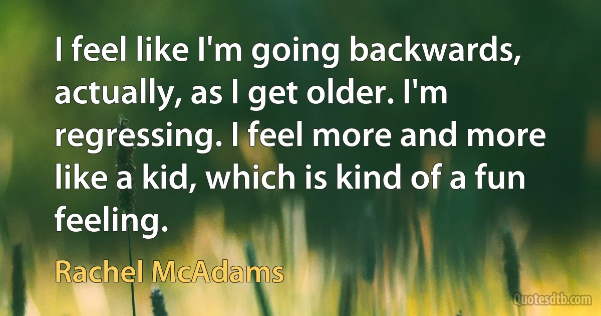 I feel like I'm going backwards, actually, as I get older. I'm regressing. I feel more and more like a kid, which is kind of a fun feeling. (Rachel McAdams)