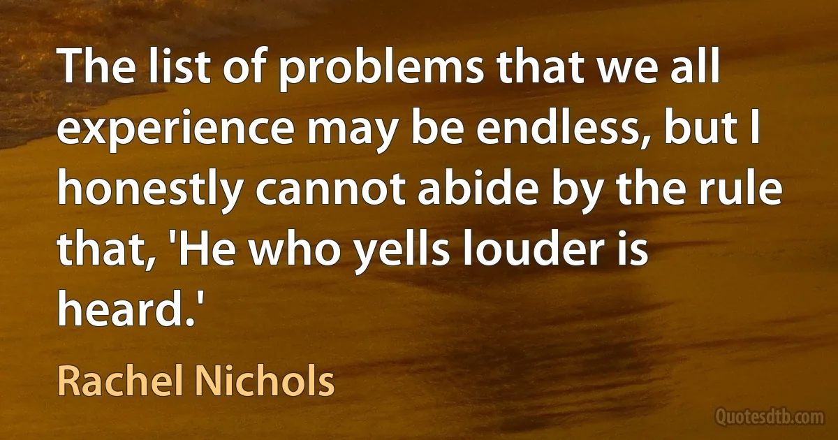 The list of problems that we all experience may be endless, but I honestly cannot abide by the rule that, 'He who yells louder is heard.' (Rachel Nichols)