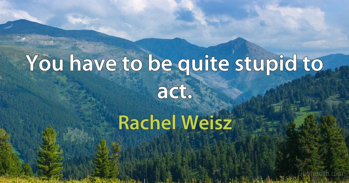 You have to be quite stupid to act. (Rachel Weisz)