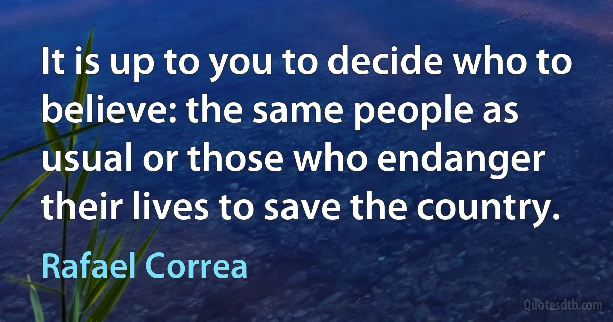 It is up to you to decide who to believe: the same people as usual or those who endanger their lives to save the country. (Rafael Correa)