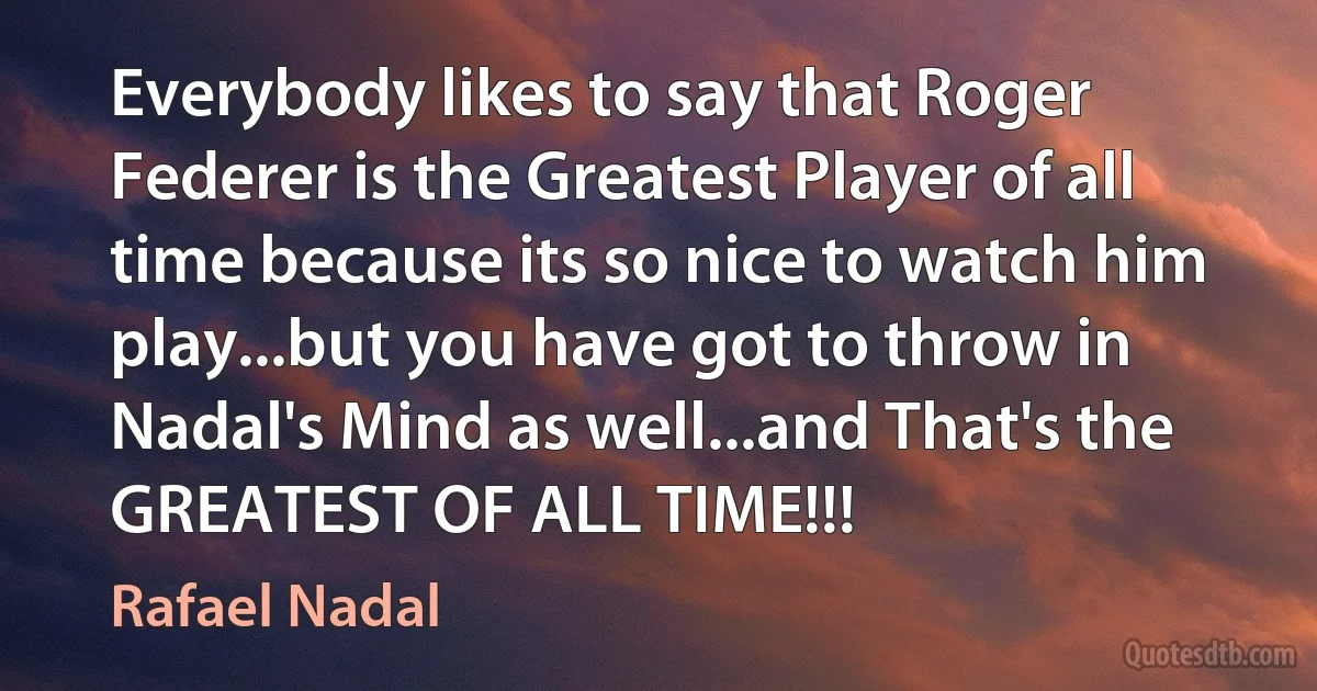 Everybody likes to say that Roger Federer is the Greatest Player of all time because its so nice to watch him play...but you have got to throw in Nadal's Mind as well...and That's the GREATEST OF ALL TIME!!! (Rafael Nadal)