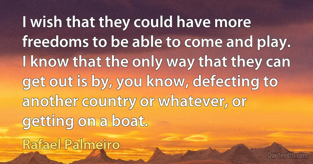 I wish that they could have more freedoms to be able to come and play. I know that the only way that they can get out is by, you know, defecting to another country or whatever, or getting on a boat. (Rafael Palmeiro)